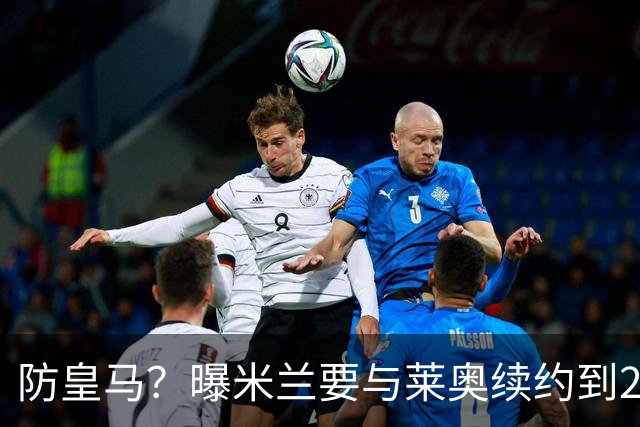 防皇马？曝米兰要与莱奥续约到2027 违约金升到2亿